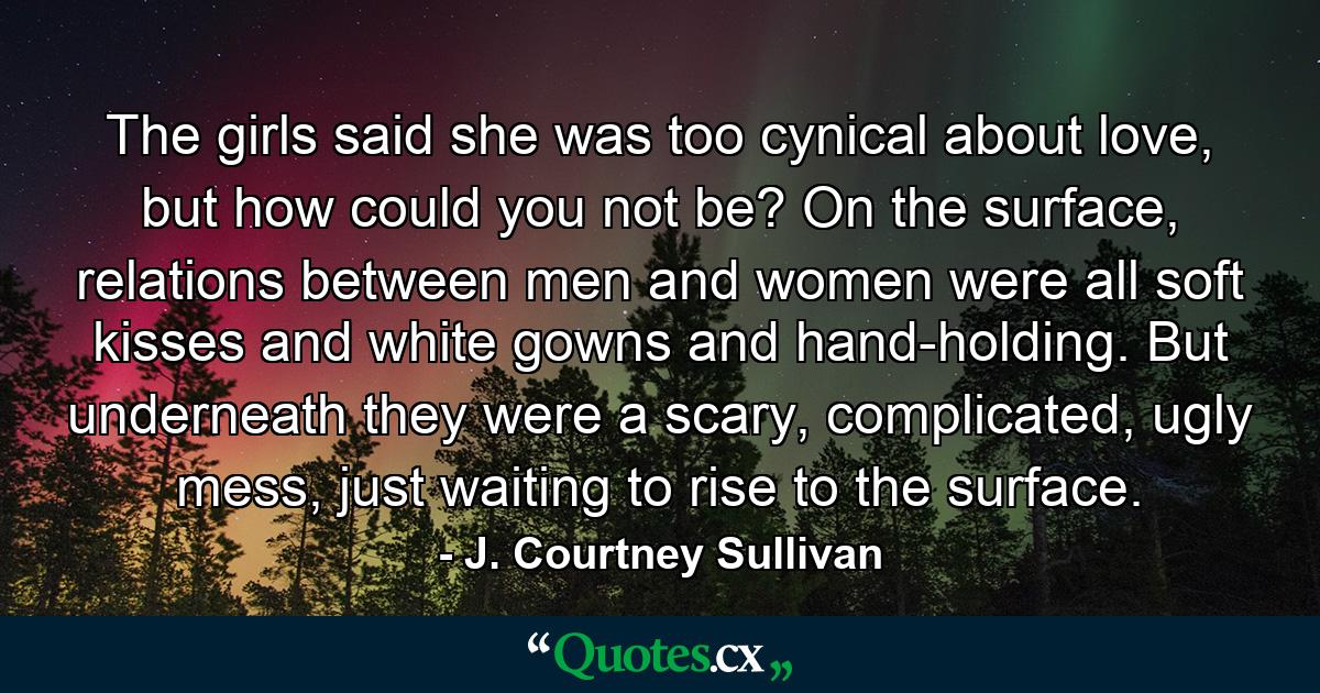 The girls said she was too cynical about love, but how could you not be? On the surface, relations between men and women were all soft kisses and white gowns and hand-holding. But underneath they were a scary, complicated, ugly mess, just waiting to rise to the surface. - Quote by J. Courtney Sullivan