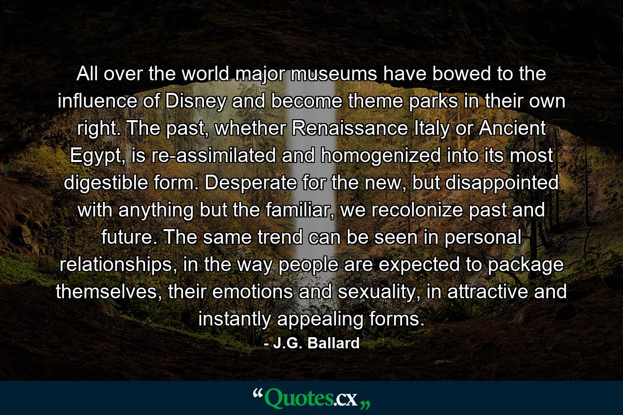 All over the world major museums have bowed to the influence of Disney and become theme parks in their own right. The past, whether Renaissance Italy or Ancient Egypt, is re-assimilated and homogenized into its most digestible form. Desperate for the new, but disappointed with anything but the familiar, we recolonize past and future. The same trend can be seen in personal relationships, in the way people are expected to package themselves, their emotions and sexuality, in attractive and instantly appealing forms. - Quote by J.G. Ballard