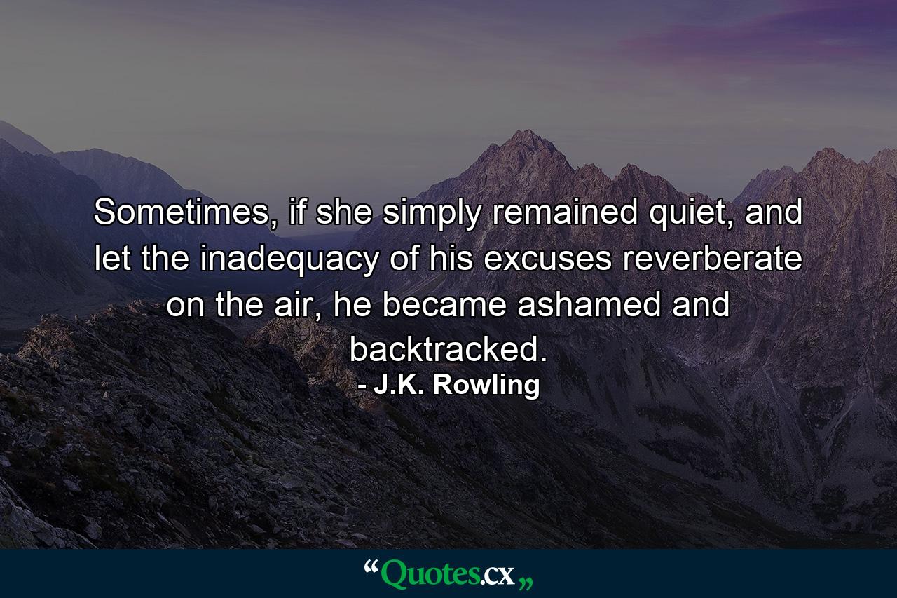 Sometimes, if she simply remained quiet, and let the inadequacy of his excuses reverberate on the air, he became ashamed and backtracked. - Quote by J.K. Rowling