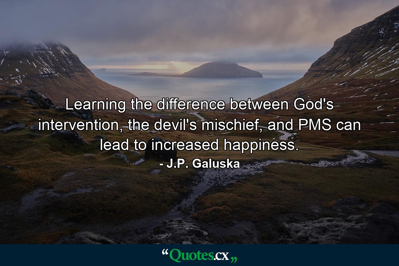 Learning the difference between God's intervention, the devil's mischief, and PMS can lead to increased happiness. - Quote by J.P. Galuska