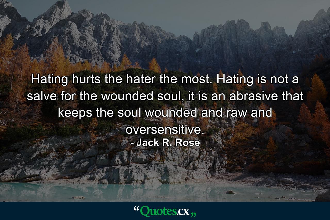 Hating hurts the hater the most. Hating is not a salve for the wounded soul, it is an abrasive that keeps the soul wounded and raw and oversensitive. - Quote by Jack R. Rose