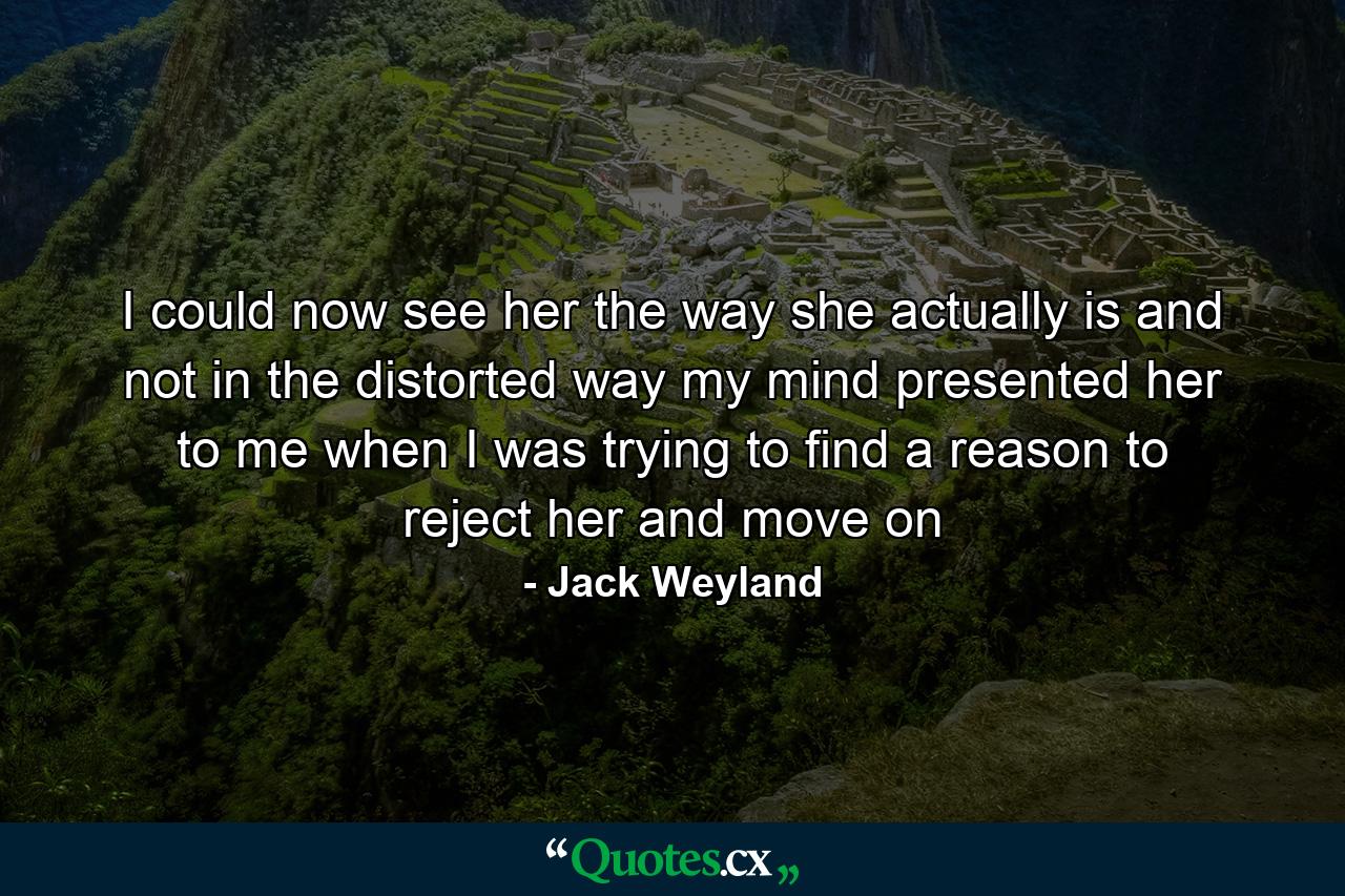 I could now see her the way she actually is and not in the distorted way my mind presented her to me when I was trying to find a reason to reject her and move on - Quote by Jack Weyland