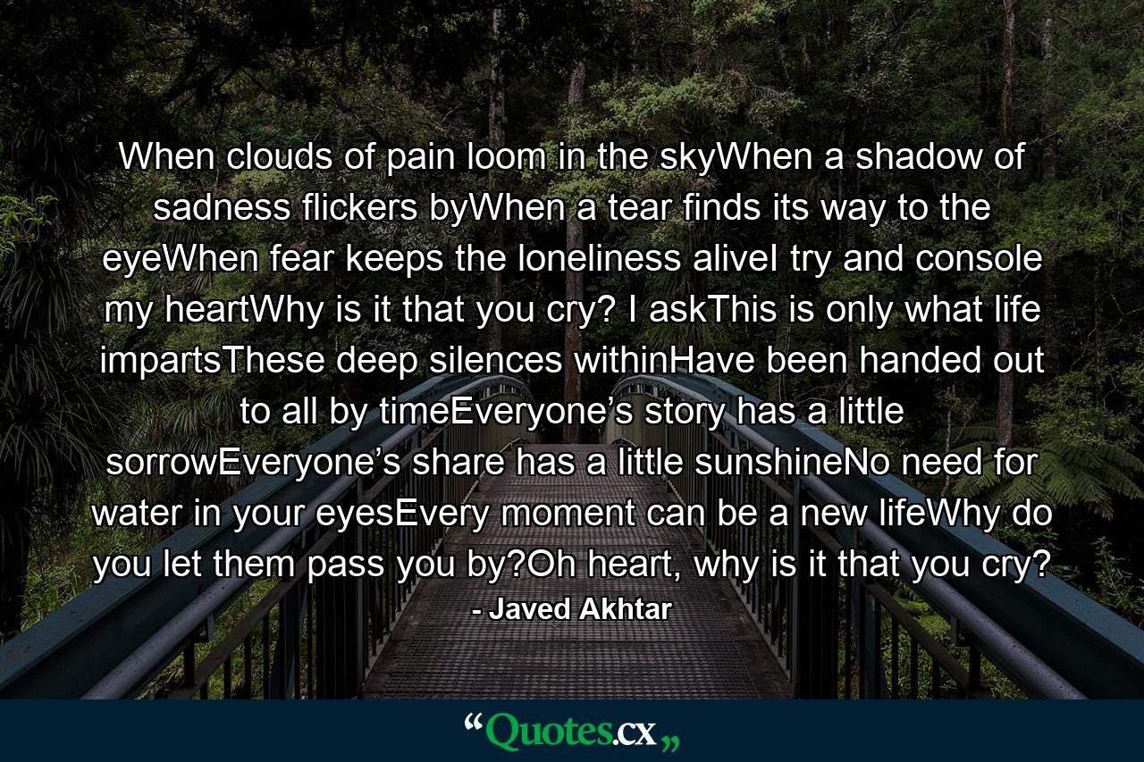 When clouds of pain loom in the skyWhen a shadow of sadness flickers byWhen a tear finds its way to the eyeWhen fear keeps the loneliness aliveI try and console my heartWhy is it that you cry? I askThis is only what life impartsThese deep silences withinHave been handed out to all by timeEveryone’s story has a little sorrowEveryone’s share has a little sunshineNo need for water in your eyesEvery moment can be a new lifeWhy do you let them pass you by?Oh heart, why is it that you cry? - Quote by Javed Akhtar