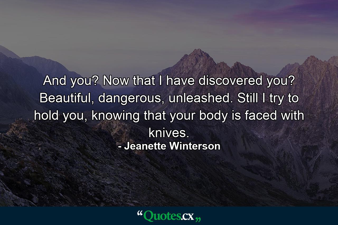 And you? Now that I have discovered you? Beautiful, dangerous, unleashed. Still I try to hold you, knowing that your body is faced with knives. - Quote by Jeanette Winterson