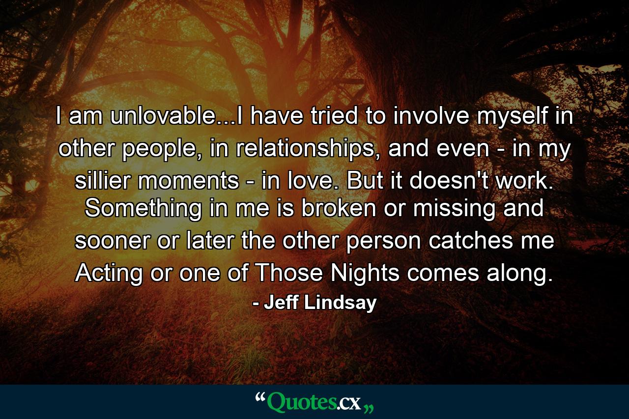 I am unlovable...I have tried to involve myself in other people, in relationships, and even - in my sillier moments - in love. But it doesn't work. Something in me is broken or missing and sooner or later the other person catches me Acting or one of Those Nights comes along. - Quote by Jeff Lindsay