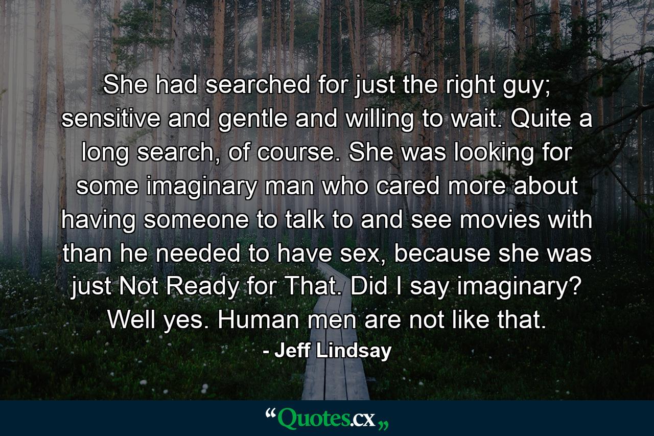 She had searched for just the right guy; sensitive and gentle and willing to wait. Quite a long search, of course. She was looking for some imaginary man who cared more about having someone to talk to and see movies with than he needed to have sex, because she was just Not Ready for That. Did I say imaginary? Well yes. Human men are not like that. - Quote by Jeff Lindsay