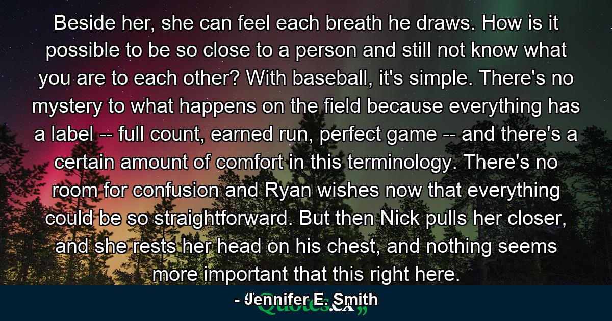 Beside her, she can feel each breath he draws. How is it possible to be so close to a person and still not know what you are to each other? With baseball, it's simple. There's no mystery to what happens on the field because everything has a label -- full count, earned run, perfect game -- and there's a certain amount of comfort in this terminology. There's no room for confusion and Ryan wishes now that everything could be so straightforward. But then Nick pulls her closer, and she rests her head on his chest, and nothing seems more important that this right here. - Quote by Jennifer E. Smith