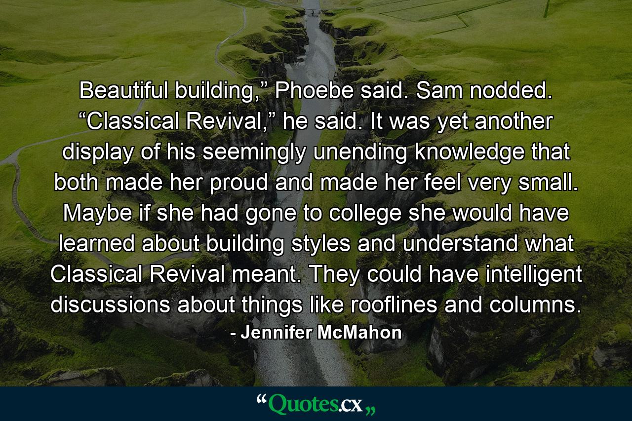 Beautiful building,” Phoebe said. Sam nodded. “Classical Revival,” he said. It was yet another display of his seemingly unending knowledge that both made her proud and made her feel very small. Maybe if she had gone to college she would have learned about building styles and understand what Classical Revival meant. They could have intelligent discussions about things like rooflines and columns. - Quote by Jennifer McMahon