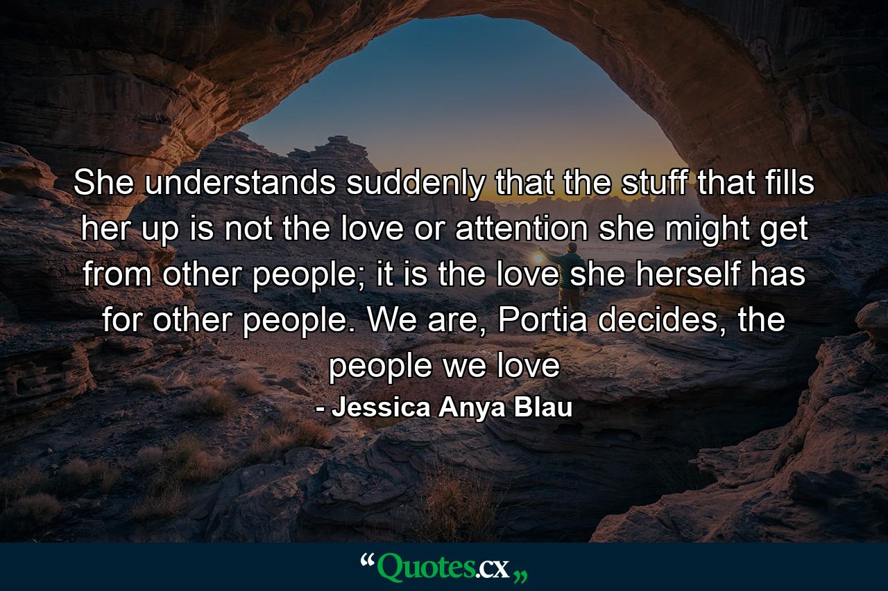 She understands suddenly that the stuff that fills her up is not the love or attention she might get from other people; it is the love she herself has for other people. We are, Portia decides, the people we love - Quote by Jessica Anya Blau