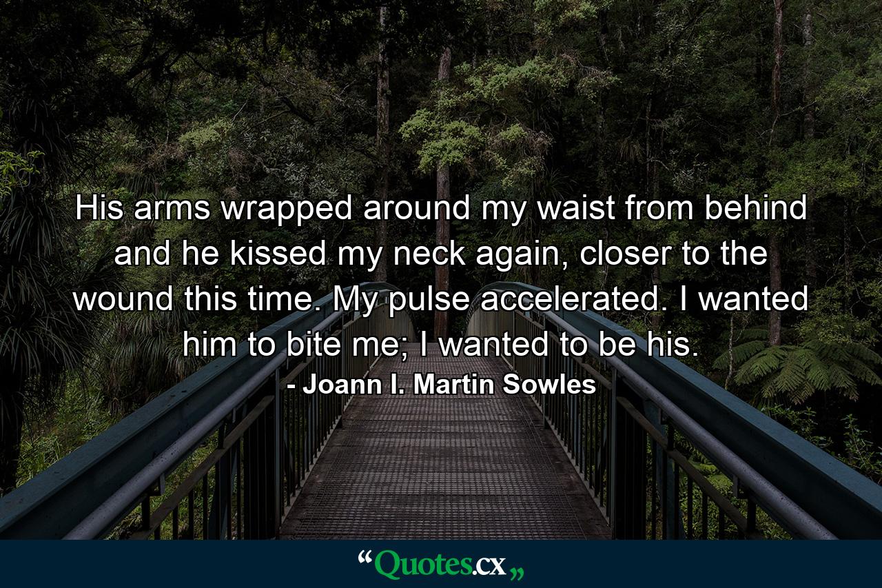 His arms wrapped around my waist from behind and he kissed my neck again, closer to the wound this time. My pulse accelerated. I wanted him to bite me; I wanted to be his. - Quote by Joann I. Martin Sowles