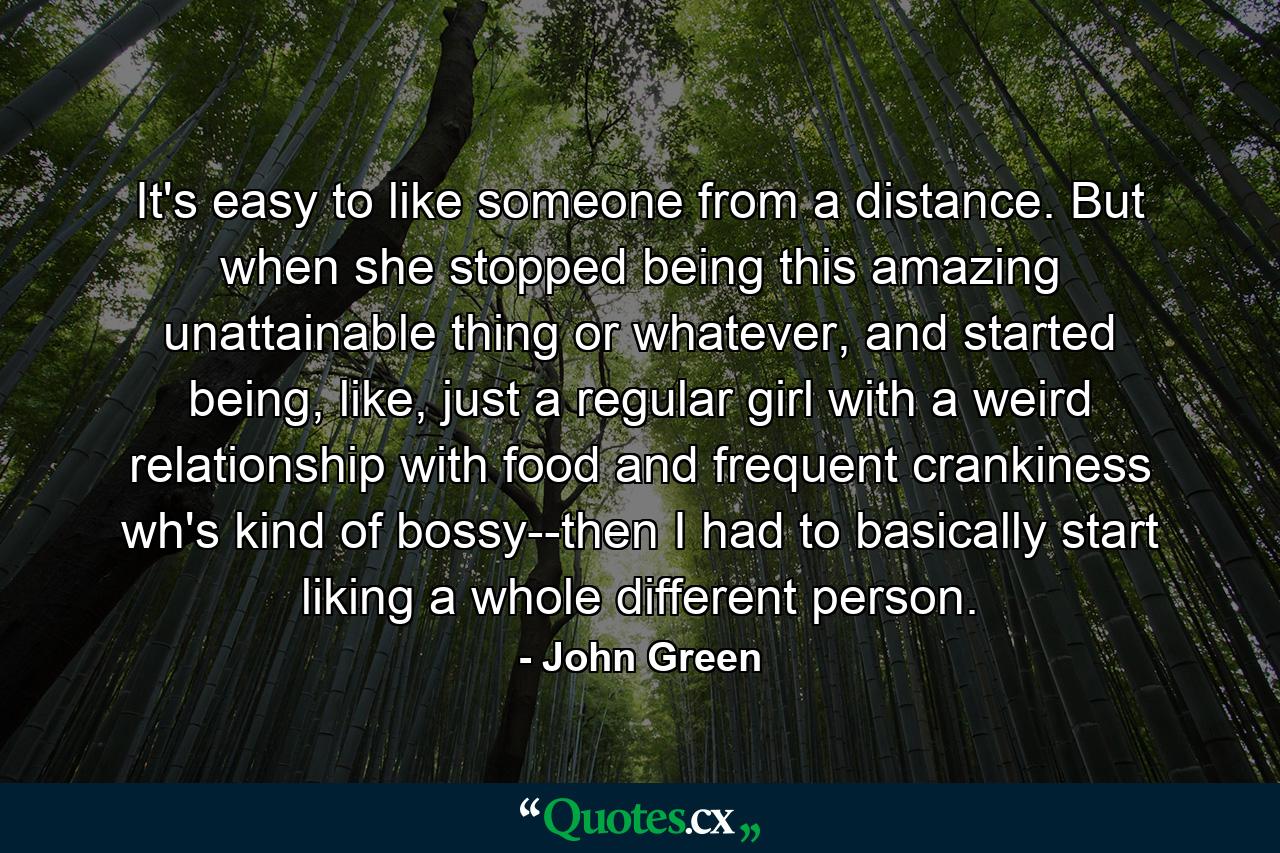 It's easy to like someone from a distance. But when she stopped being this amazing unattainable thing or whatever, and started being, like, just a regular girl with a weird relationship with food and frequent crankiness wh's kind of bossy--then I had to basically start liking a whole different person. - Quote by John Green