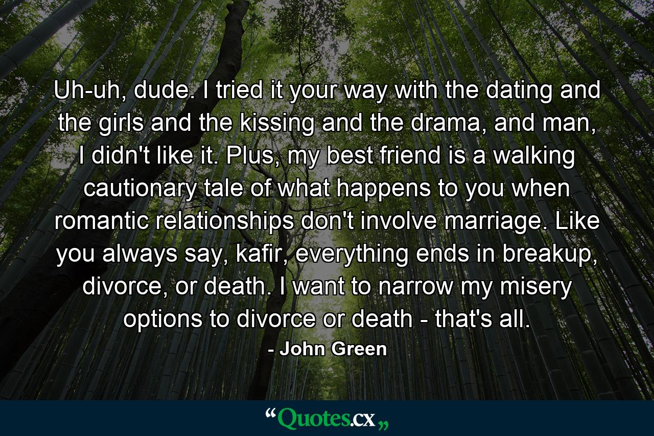 Uh-uh, dude. I tried it your way with the dating and the girls and the kissing and the drama, and man, I didn't like it. Plus, my best friend is a walking cautionary tale of what happens to you when romantic relationships don't involve marriage. Like you always say, kafir, everything ends in breakup, divorce, or death. I want to narrow my misery options to divorce or death - that's all. - Quote by John Green