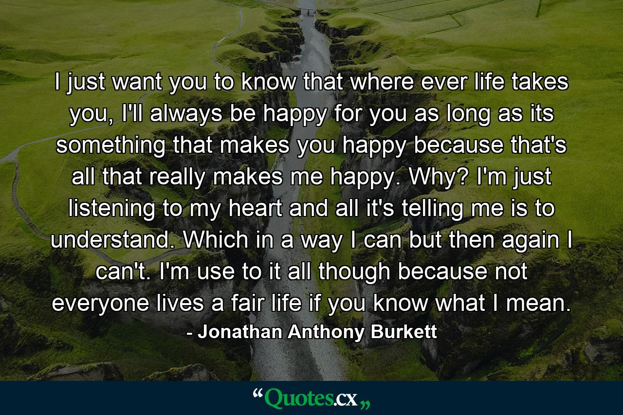 I just want you to know that where ever life takes you, I'll always be happy for you as long as its something that makes you happy because that's all that really makes me happy. Why? I'm just listening to my heart and all it's telling me is to understand. Which in a way I can but then again I can't. I'm use to it all though because not everyone lives a fair life if you know what I mean. - Quote by Jonathan Anthony Burkett