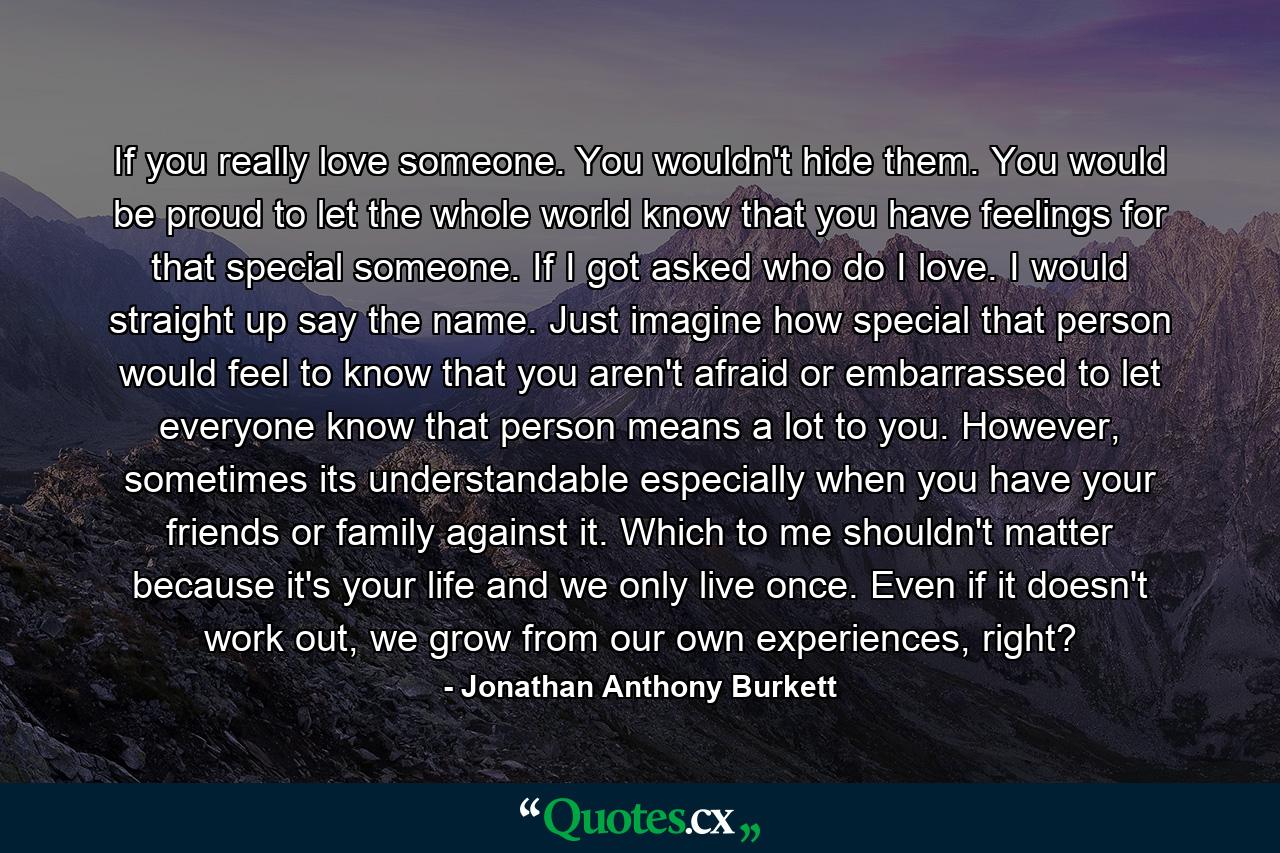 If you really love someone. You wouldn't hide them. You would be proud to let the whole world know that you have feelings for that special someone. If I got asked who do I love. I would straight up say the name. Just imagine how special that person would feel to know that you aren't afraid or embarrassed to let everyone know that person means a lot to you. However, sometimes its understandable especially when you have your friends or family against it. Which to me shouldn't matter because it's your life and we only live once. Even if it doesn't work out, we grow from our own experiences, right? - Quote by Jonathan Anthony Burkett