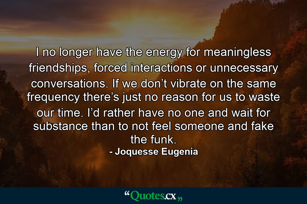 I no longer have the energy for meaningless friendships, forced interactions or unnecessary conversations. If we don’t vibrate on the same frequency there’s just no reason for us to waste our time. I’d rather have no one and wait for substance than to not feel someone and fake the funk. - Quote by Joquesse Eugenia