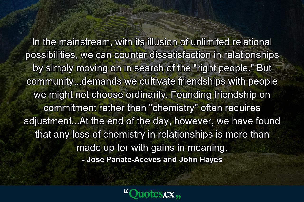 In the mainstream, with its illusion of unlimited relational possibilities, we can counter dissatisfaction in relationships by simply moving on in search of the 