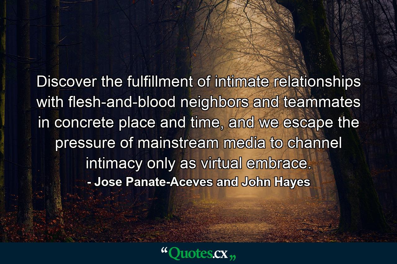 Discover the fulfillment of intimate relationships with flesh-and-blood neighbors and teammates in concrete place and time, and we escape the pressure of mainstream media to channel intimacy only as virtual embrace. - Quote by Jose Panate-Aceves and John Hayes