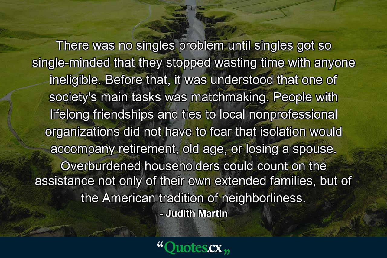 There was no singles problem until singles got so single-minded that they stopped wasting time with anyone ineligible. Before that, it was understood that one of society's main tasks was matchmaking. People with lifelong friendships and ties to local nonprofessional organizations did not have to fear that isolation would accompany retirement, old age, or losing a spouse. Overburdened householders could count on the assistance not only of their own extended families, but of the American tradition of neighborliness. - Quote by Judith Martin