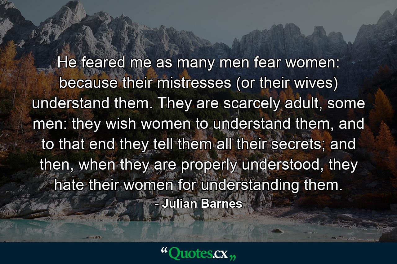 He feared me as many men fear women: because their mistresses (or their wives) understand them. They are scarcely adult, some men: they wish women to understand them, and to that end they tell them all their secrets; and then, when they are properly understood, they hate their women for understanding them. - Quote by Julian Barnes