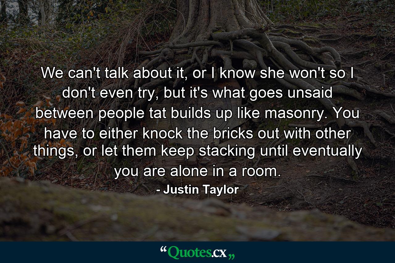 We can't talk about it, or I know she won't so I don't even try, but it's what goes unsaid between people tat builds up like masonry. You have to either knock the bricks out with other things, or let them keep stacking until eventually you are alone in a room. - Quote by Justin Taylor