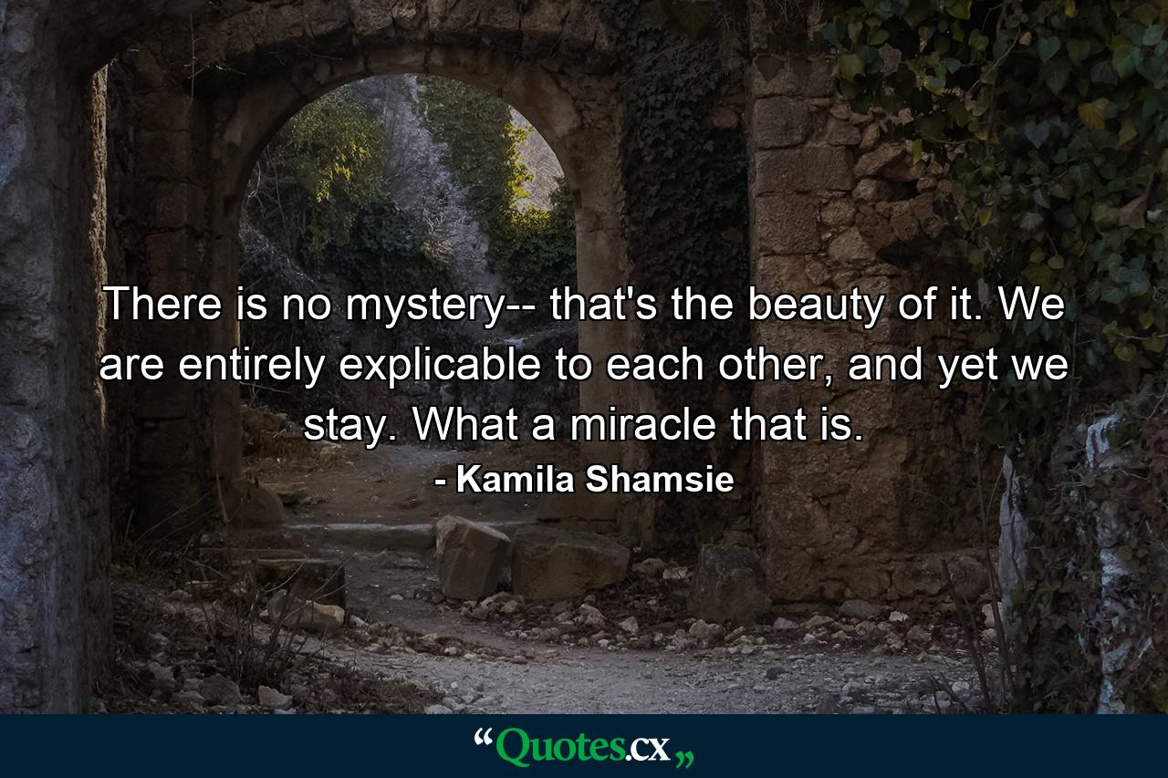 There is no mystery-- that's the beauty of it. We are entirely explicable to each other, and yet we stay. What a miracle that is. - Quote by Kamila Shamsie