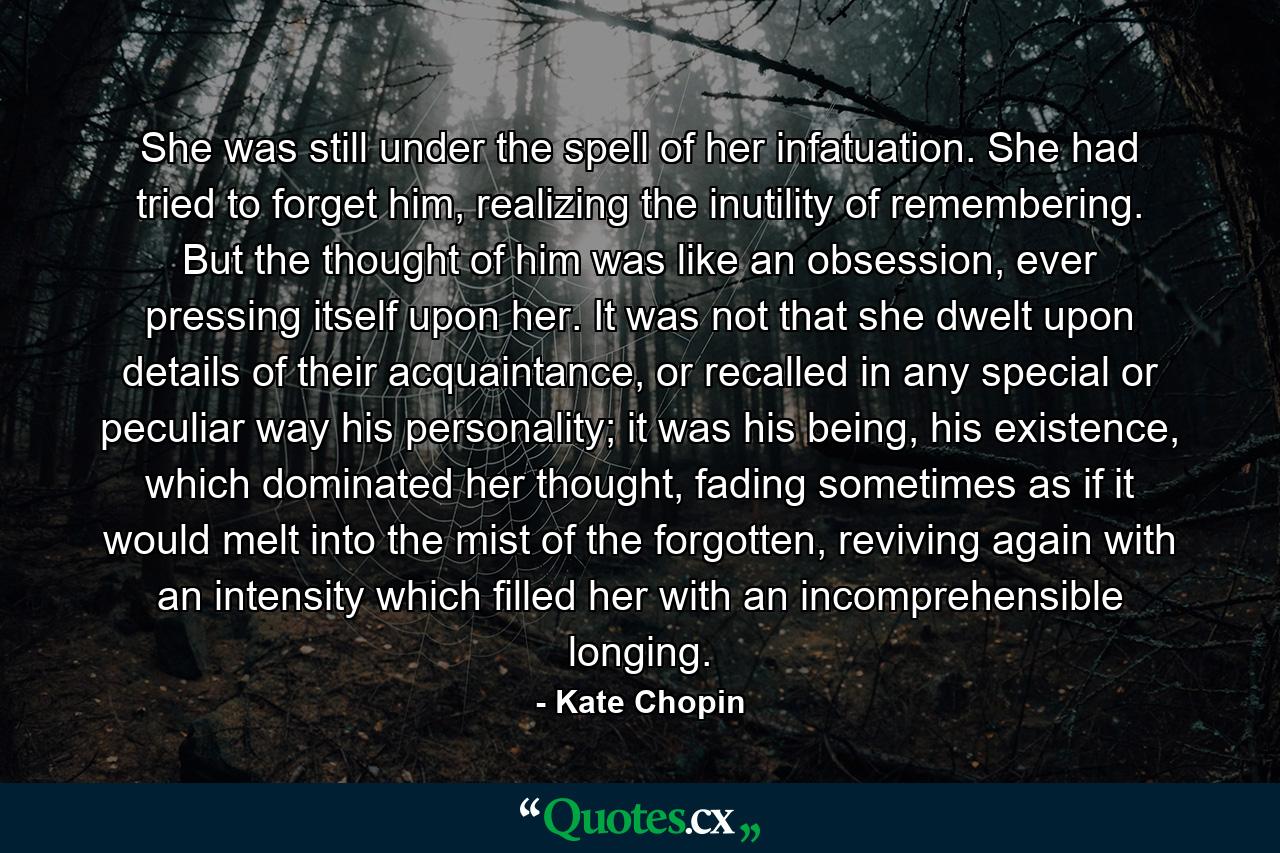 She was still under the spell of her infatuation. She had tried to forget him, realizing the inutility of remembering. But the thought of him was like an obsession, ever pressing itself upon her. It was not that she dwelt upon details of their acquaintance, or recalled in any special or peculiar way his personality; it was his being, his existence, which dominated her thought, fading sometimes as if it would melt into the mist of the forgotten, reviving again with an intensity which filled her with an incomprehensible longing. - Quote by Kate Chopin