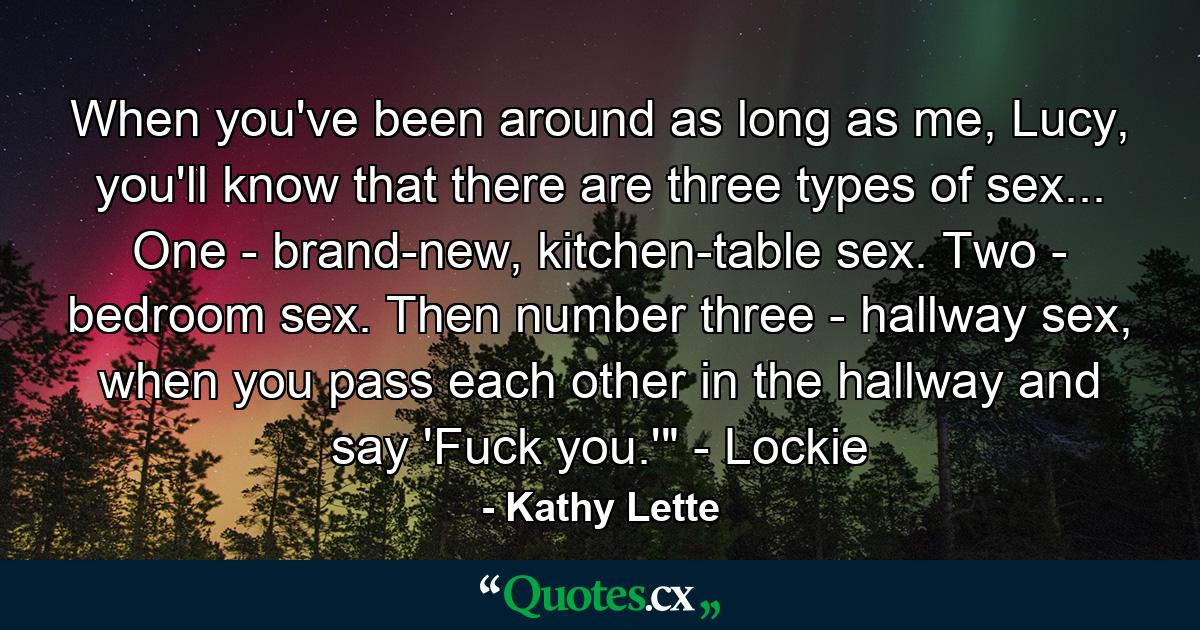 When you've been around as long as me, Lucy, you'll know that there are three types of sex... One - brand-new, kitchen-table sex. Two - bedroom sex. Then number three - hallway sex, when you pass each other in the hallway and say 'Fuck you.'