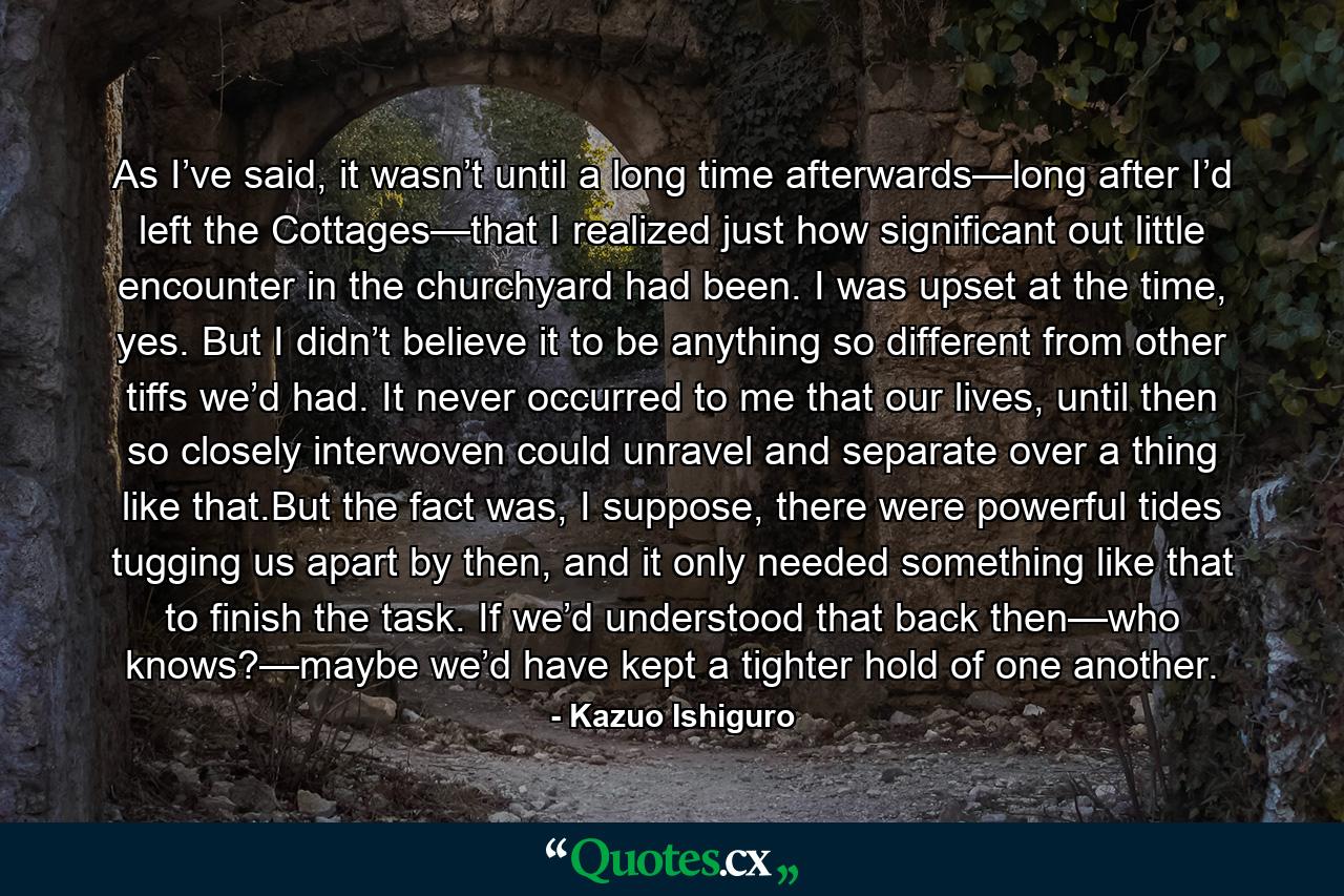 As I’ve said, it wasn’t until a long time afterwards—long after I’d left the Cottages—that I realized just how significant out little encounter in the churchyard had been. I was upset at the time, yes. But I didn’t believe it to be anything so different from other tiffs we’d had. It never occurred to me that our lives, until then so closely interwoven could unravel and separate over a thing like that.But the fact was, I suppose, there were powerful tides tugging us apart by then, and it only needed something like that to finish the task. If we’d understood that back then—who knows?—maybe we’d have kept a tighter hold of one another. - Quote by Kazuo Ishiguro