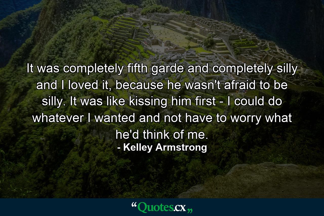 It was completely fifth garde and completely silly and I loved it, because he wasn't afraid to be silly. It was like kissing him first - I could do whatever I wanted and not have to worry what he'd think of me. - Quote by Kelley Armstrong