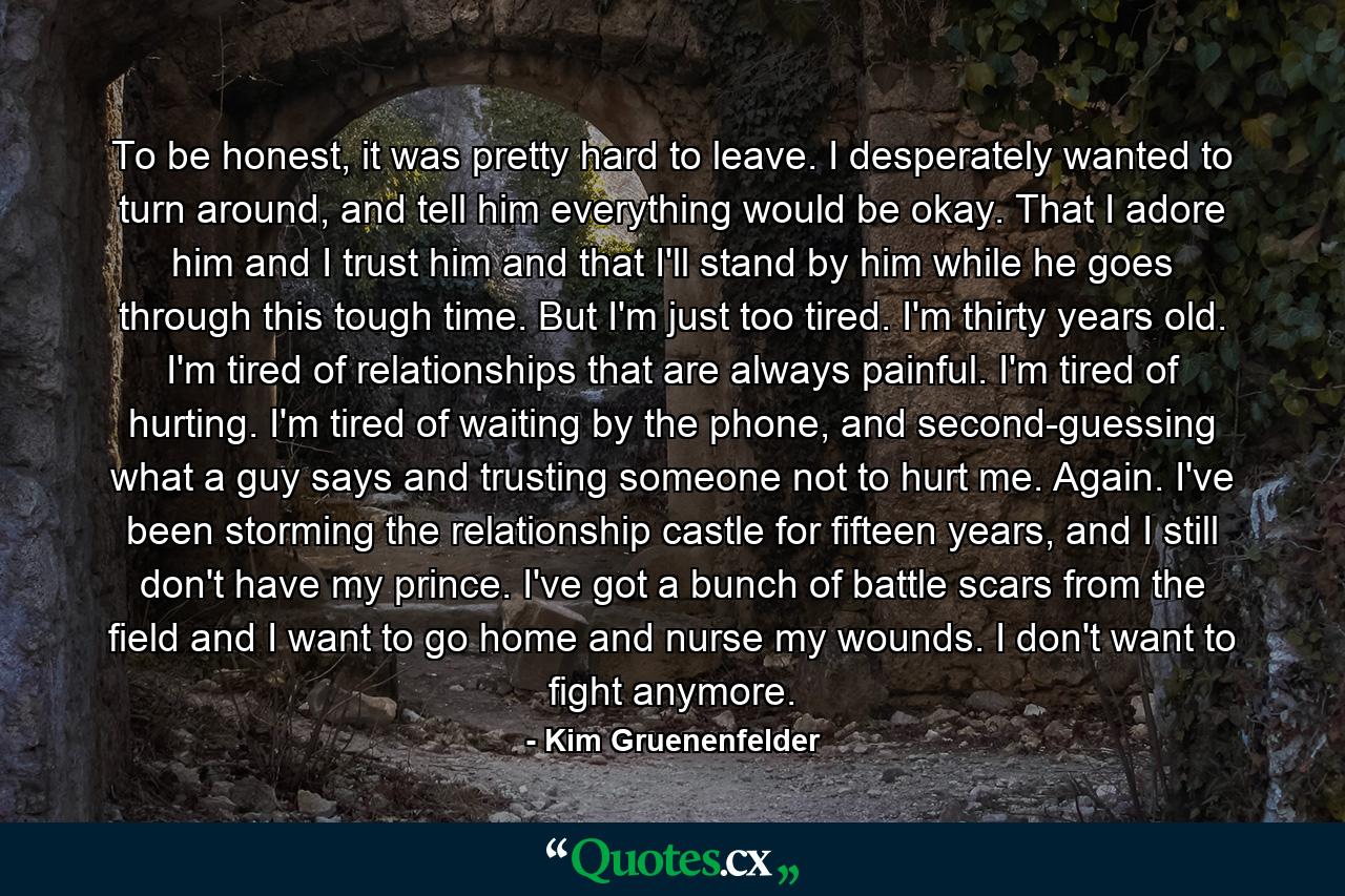 To be honest, it was pretty hard to leave. I desperately wanted to turn around, and tell him everything would be okay. That I adore him and I trust him and that I'll stand by him while he goes through this tough time. But I'm just too tired. I'm thirty years old. I'm tired of relationships that are always painful. I'm tired of hurting. I'm tired of waiting by the phone, and second-guessing what a guy says and trusting someone not to hurt me. Again. I've been storming the relationship castle for fifteen years, and I still don't have my prince. I've got a bunch of battle scars from the field and I want to go home and nurse my wounds. I don't want to fight anymore. - Quote by Kim Gruenenfelder