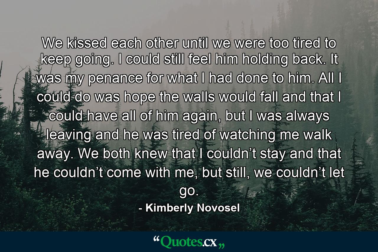 We kissed each other until we were too tired to keep going. I could still feel him holding back. It was my penance for what I had done to him. All I could do was hope the walls would fall and that I could have all of him again, but I was always leaving and he was tired of watching me walk away. We both knew that I couldn’t stay and that he couldn’t come with me, but still, we couldn’t let go. - Quote by Kimberly Novosel