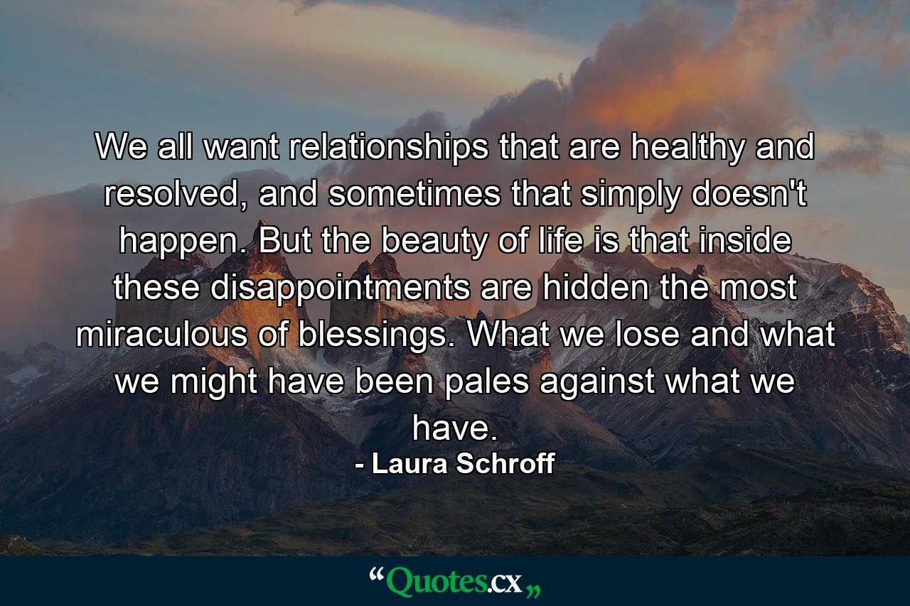 We all want relationships that are healthy and resolved, and sometimes that simply doesn't happen. But the beauty of life is that inside these disappointments are hidden the most miraculous of blessings. What we lose and what we might have been pales against what we have. - Quote by Laura Schroff