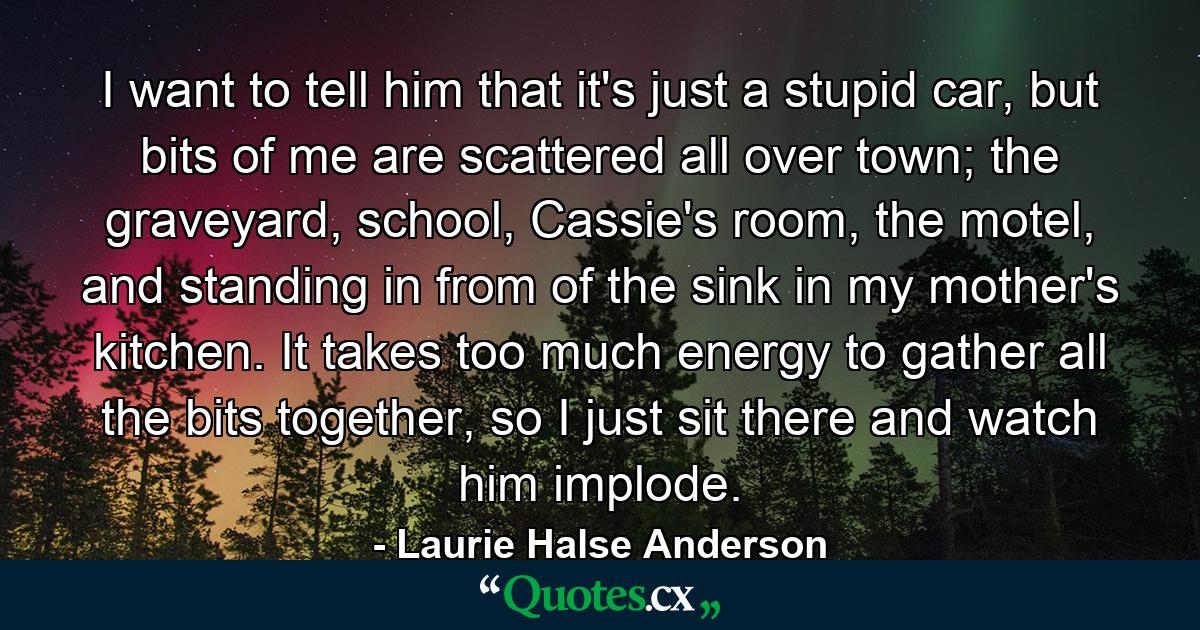 I want to tell him that it's just a stupid car, but bits of me are scattered all over town; the graveyard, school, Cassie's room, the motel, and standing in from of the sink in my mother's kitchen. It takes too much energy to gather all the bits together, so I just sit there and watch him implode. - Quote by Laurie Halse Anderson