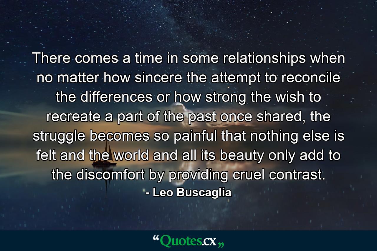 There comes a time in some relationships when no matter how sincere the attempt to reconcile the differences or how strong the wish to recreate a part of the past once shared, the struggle becomes so painful that nothing else is felt and the world and all its beauty only add to the discomfort by providing cruel contrast. - Quote by Leo Buscaglia