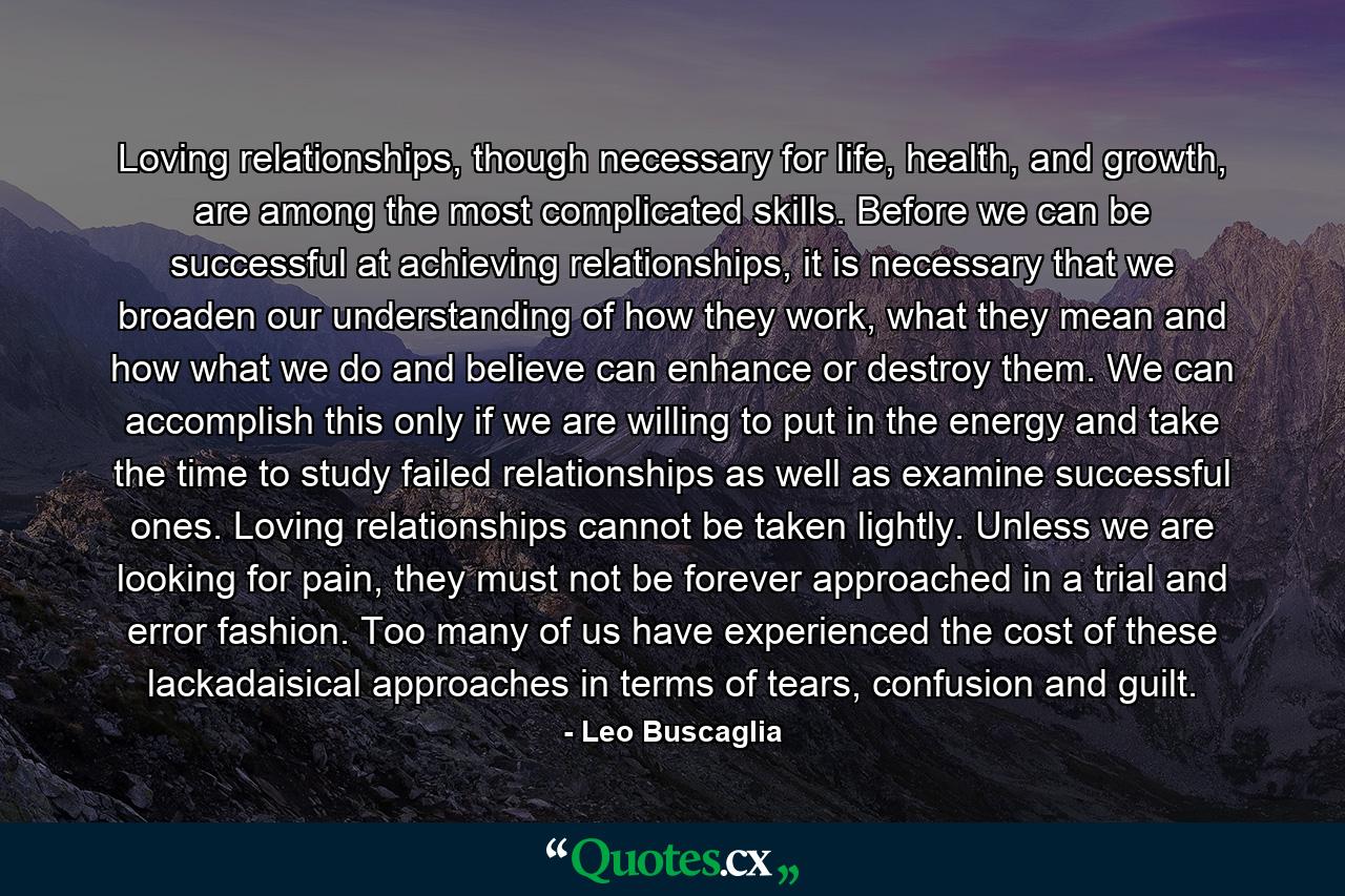 Loving relationships, though necessary for life, health, and growth, are among the most complicated skills. Before we can be successful at achieving relationships, it is necessary that we broaden our understanding of how they work, what they mean and how what we do and believe can enhance or destroy them. We can accomplish this only if we are willing to put in the energy and take the time to study failed relationships as well as examine successful ones. Loving relationships cannot be taken lightly. Unless we are looking for pain, they must not be forever approached in a trial and error fashion. Too many of us have experienced the cost of these lackadaisical approaches in terms of tears, confusion and guilt. - Quote by Leo Buscaglia