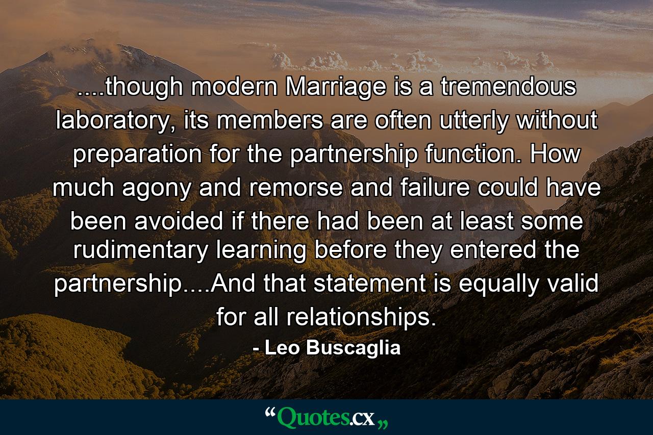 ....though modern Marriage is a tremendous laboratory, its members are often utterly without preparation for the partnership function. How much agony and remorse and failure could have been avoided if there had been at least some rudimentary learning before they entered the partnership....And that statement is equally valid for all relationships. - Quote by Leo Buscaglia