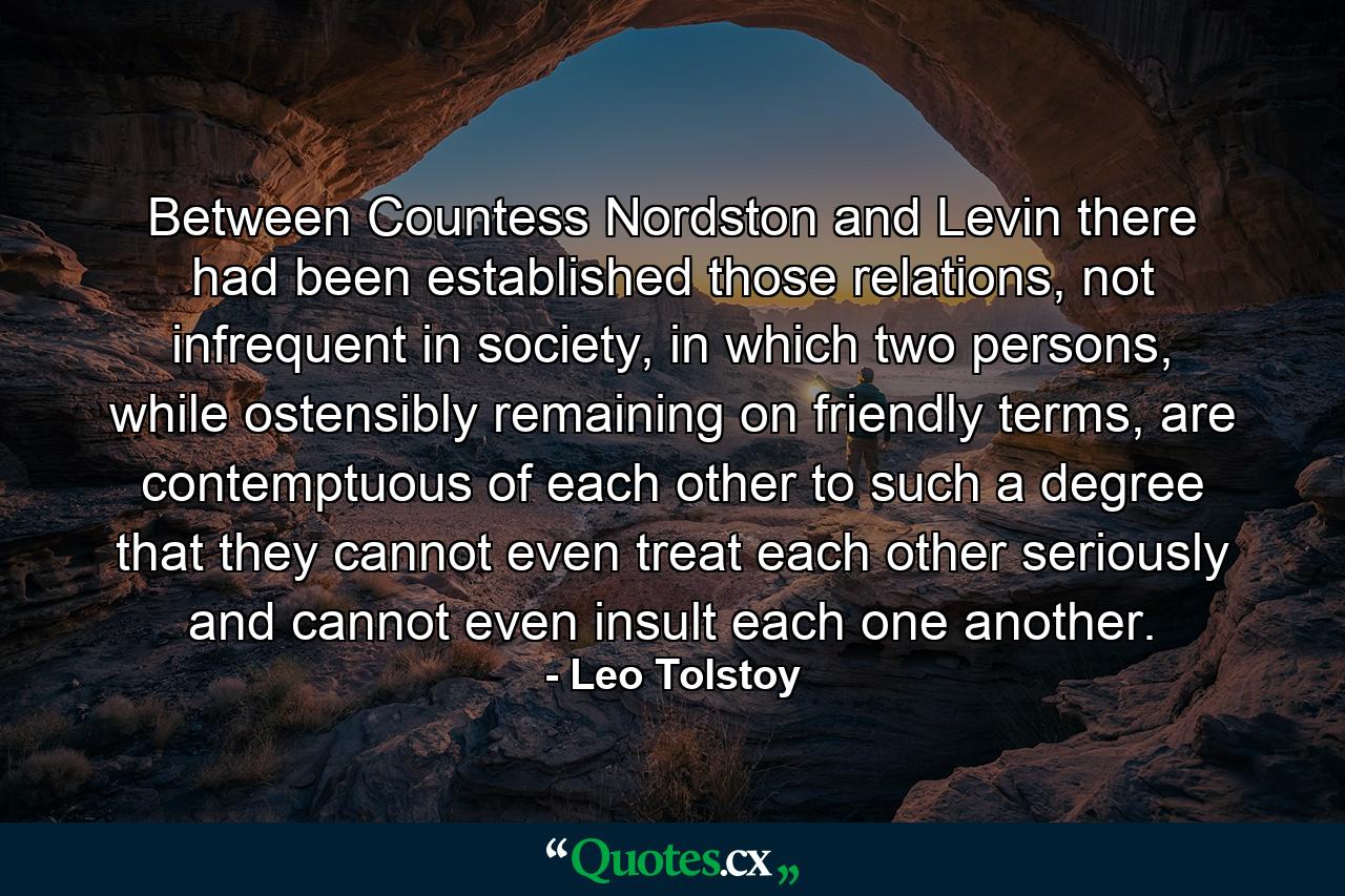 Between Countess Nordston and Levin there had been established those relations, not infrequent in society, in which two persons, while ostensibly remaining on friendly terms, are contemptuous of each other to such a degree that they cannot even treat each other seriously and cannot even insult each one another. - Quote by Leo Tolstoy