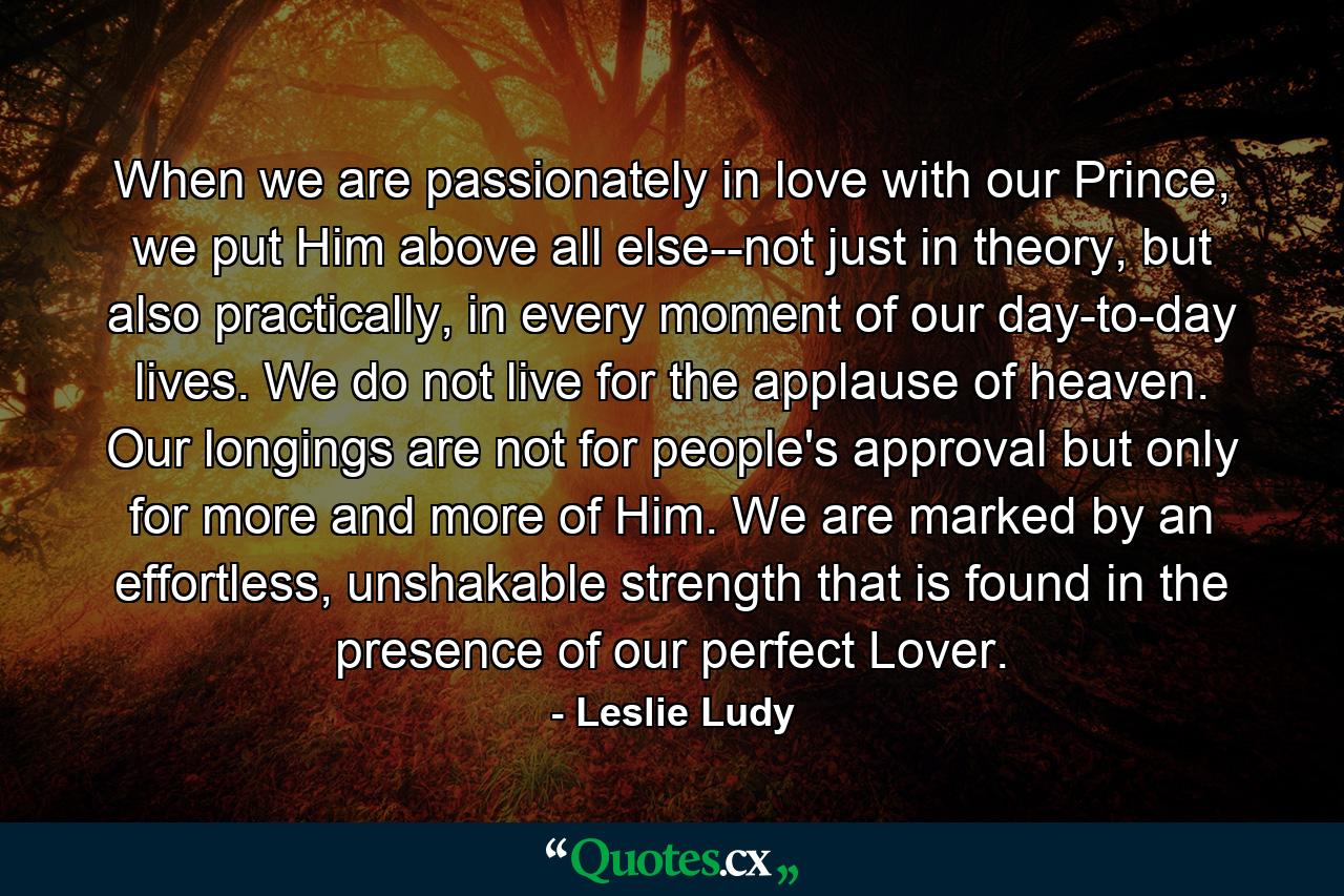 When we are passionately in love with our Prince, we put Him above all else--not just in theory, but also practically, in every moment of our day-to-day lives. We do not live for the applause of heaven. Our longings are not for people's approval but only for more and more of Him. We are marked by an effortless, unshakable strength that is found in the presence of our perfect Lover. - Quote by Leslie Ludy