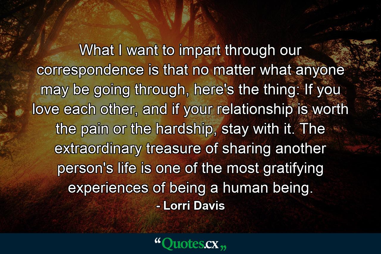 What I want to impart through our correspondence is that no matter what anyone may be going through, here's the thing: If you love each other, and if your relationship is worth the pain or the hardship, stay with it. The extraordinary treasure of sharing another person's life is one of the most gratifying experiences of being a human being. - Quote by Lorri Davis