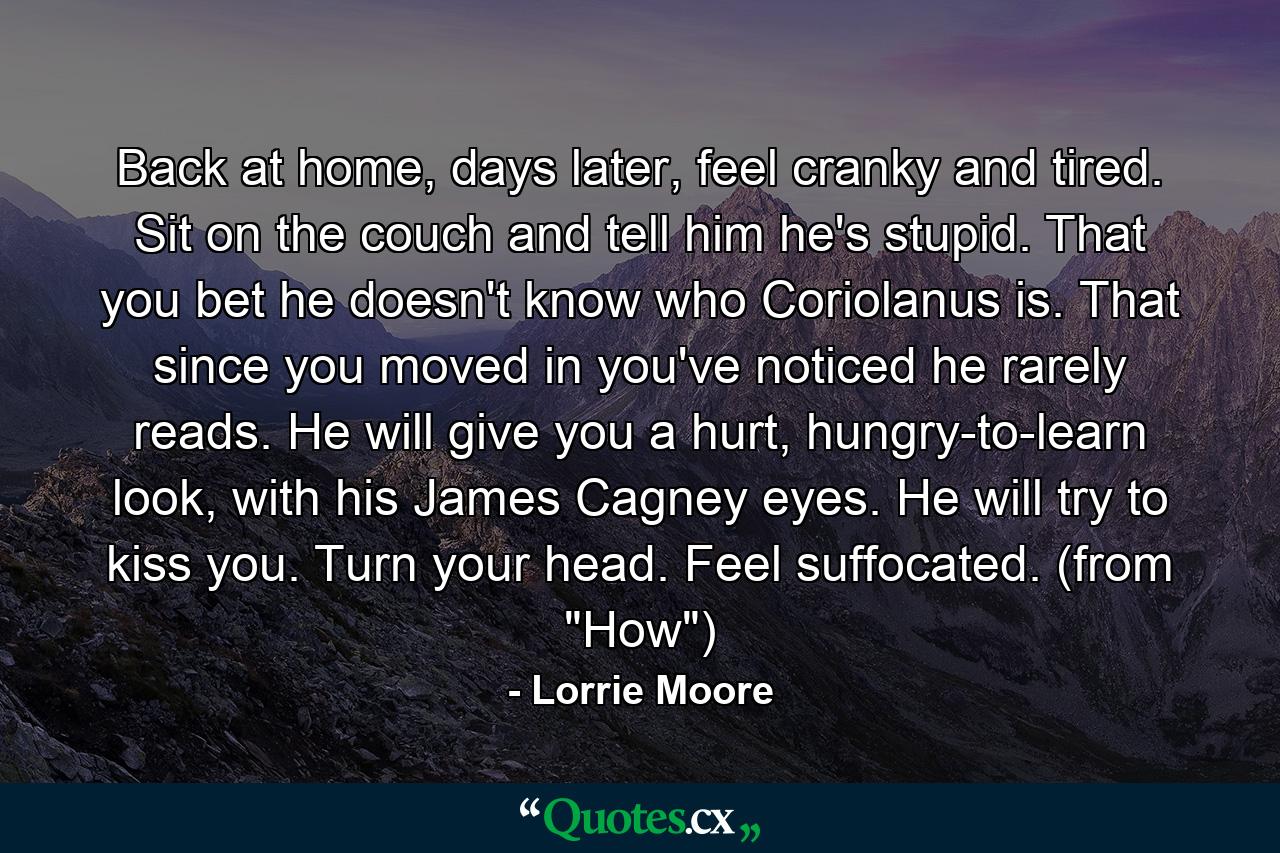 Back at home, days later, feel cranky and tired. Sit on the couch and tell him he's stupid. That you bet he doesn't know who Coriolanus is. That since you moved in you've noticed he rarely reads. He will give you a hurt, hungry-to-learn look, with his James Cagney eyes. He will try to kiss you. Turn your head. Feel suffocated. (from 