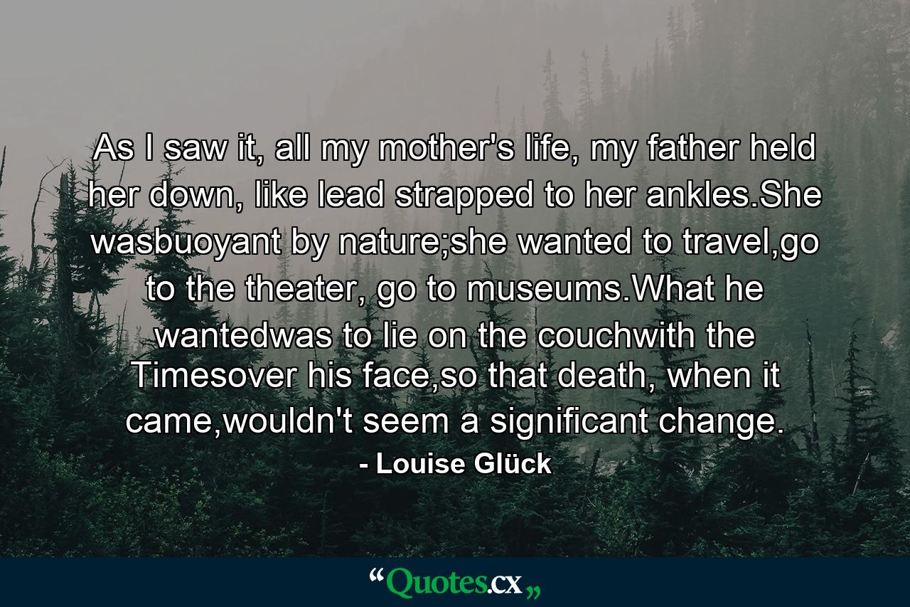 As I saw it, all my mother's life, my father held her down, like lead strapped to her ankles.She wasbuoyant by nature;she wanted to travel,go to the theater, go to museums.What he wantedwas to lie on the couchwith the Timesover his face,so that death, when it came,wouldn't seem a significant change. - Quote by Louise Glück