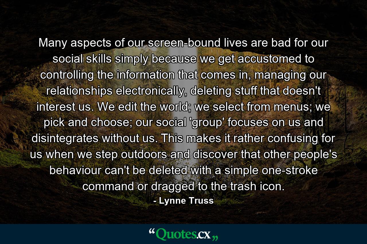 Many aspects of our screen-bound lives are bad for our social skills simply because we get accustomed to controlling the information that comes in, managing our relationships electronically, deleting stuff that doesn't interest us. We edit the world; we select from menus; we pick and choose; our social 'group' focuses on us and disintegrates without us. This makes it rather confusing for us when we step outdoors and discover that other people's behaviour can't be deleted with a simple one-stroke command or dragged to the trash icon. - Quote by Lynne Truss