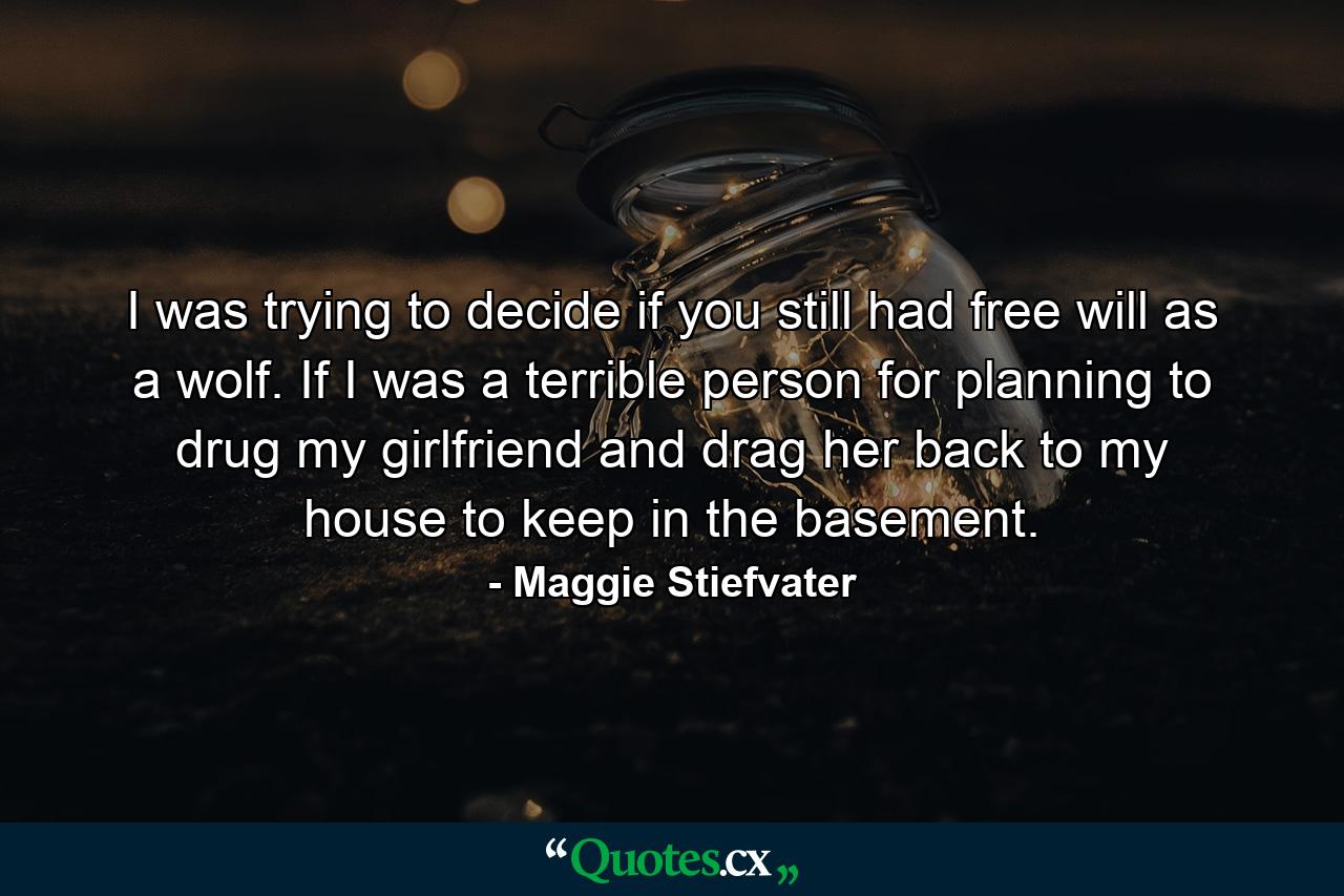 I was trying to decide if you still had free will as a wolf. If I was a terrible person for planning to drug my girlfriend and drag her back to my house to keep in the basement. - Quote by Maggie Stiefvater