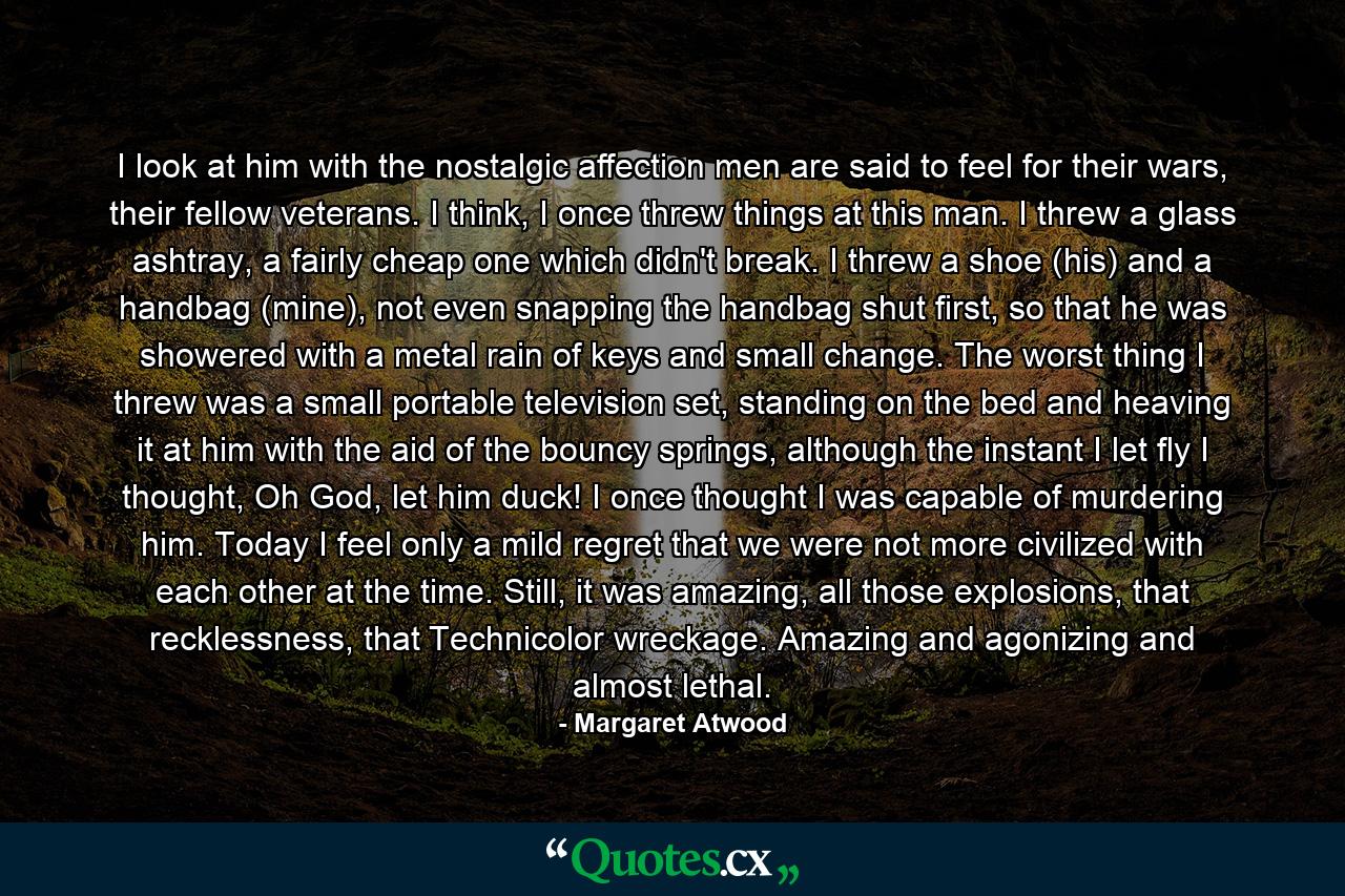 I look at him with the nostalgic affection men are said to feel for their wars, their fellow veterans. I think, I once threw things at this man. I threw a glass ashtray, a fairly cheap one which didn't break. I threw a shoe (his) and a handbag (mine), not even snapping the handbag shut first, so that he was showered with a metal rain of keys and small change. The worst thing I threw was a small portable television set, standing on the bed and heaving it at him with the aid of the bouncy springs, although the instant I let fly I thought, Oh God, let him duck! I once thought I was capable of murdering him. Today I feel only a mild regret that we were not more civilized with each other at the time. Still, it was amazing, all those explosions, that recklessness, that Technicolor wreckage. Amazing and agonizing and almost lethal. - Quote by Margaret Atwood