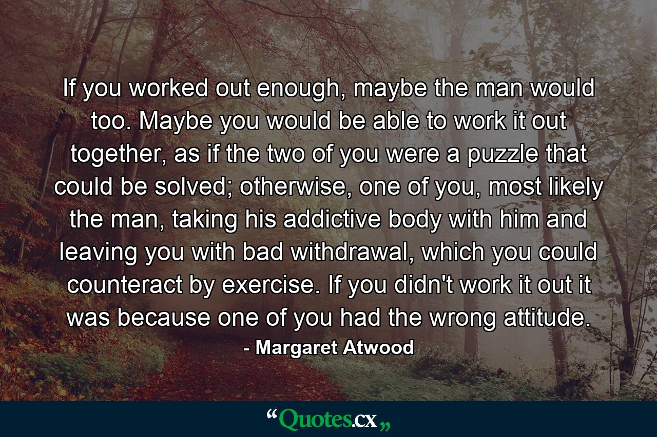 If you worked out enough, maybe the man would too. Maybe you would be able to work it out together, as if the two of you were a puzzle that could be solved; otherwise, one of you, most likely the man, taking his addictive body with him and leaving you with bad withdrawal, which you could counteract by exercise. If you didn't work it out it was because one of you had the wrong attitude. - Quote by Margaret Atwood