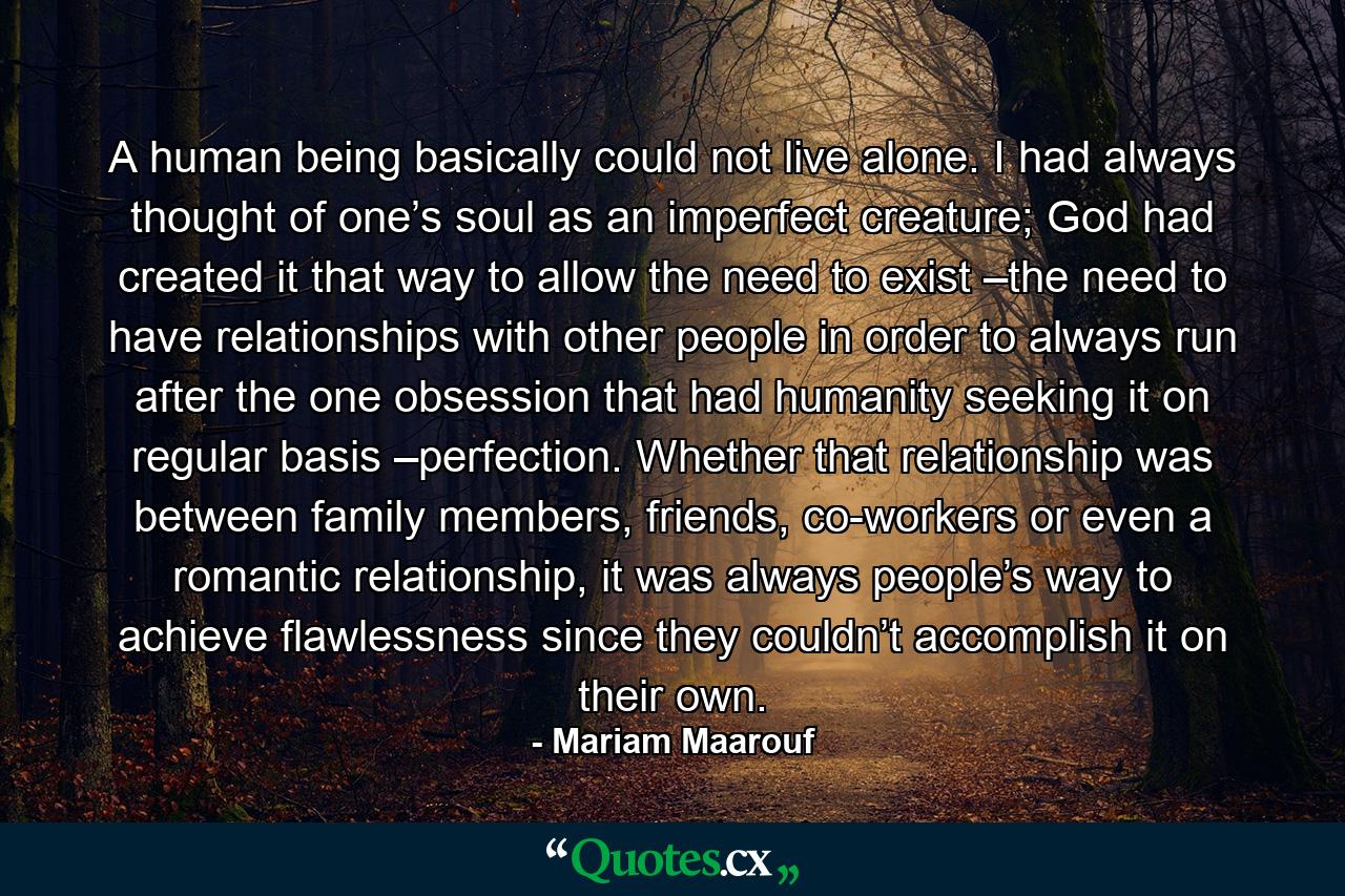 A human being basically could not live alone. I had always thought of one’s soul as an imperfect creature; God had created it that way to allow the need to exist –the need to have relationships with other people in order to always run after the one obsession that had humanity seeking it on regular basis –perfection. Whether that relationship was between family members, friends, co-workers or even a romantic relationship, it was always people’s way to achieve flawlessness since they couldn’t accomplish it on their own. - Quote by Mariam Maarouf