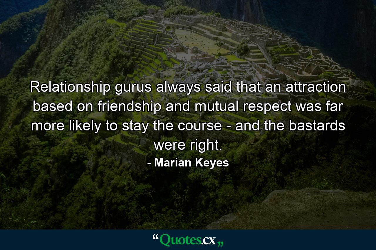 Relationship gurus always said that an attraction based on friendship and mutual respect was far more likely to stay the course - and the bastards were right. - Quote by Marian Keyes