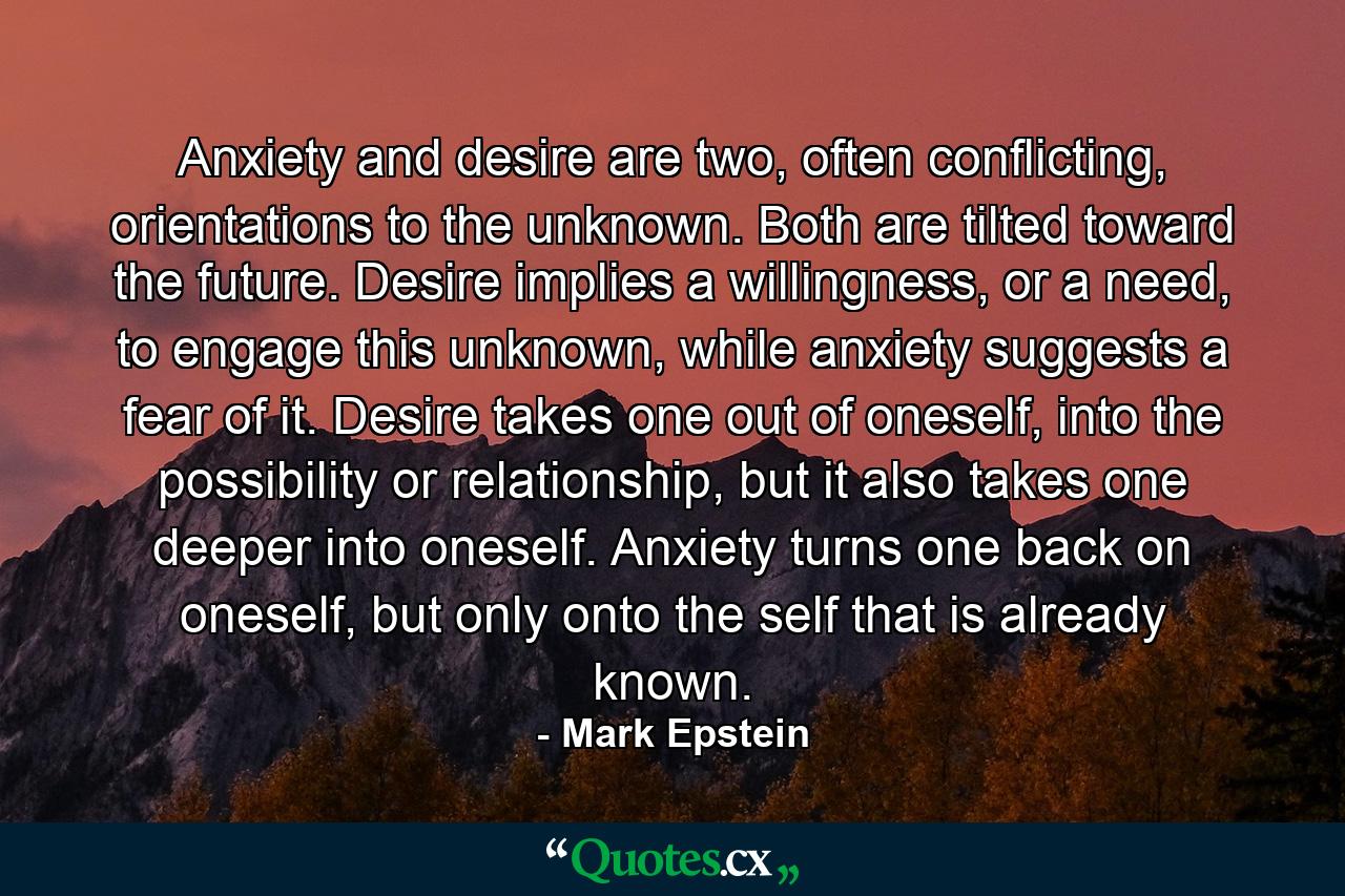 Anxiety and desire are two, often conflicting, orientations to the unknown. Both are tilted toward the future. Desire implies a willingness, or a need, to engage this unknown, while anxiety suggests a fear of it. Desire takes one out of oneself, into the possibility or relationship, but it also takes one deeper into oneself. Anxiety turns one back on oneself, but only onto the self that is already known. - Quote by Mark Epstein