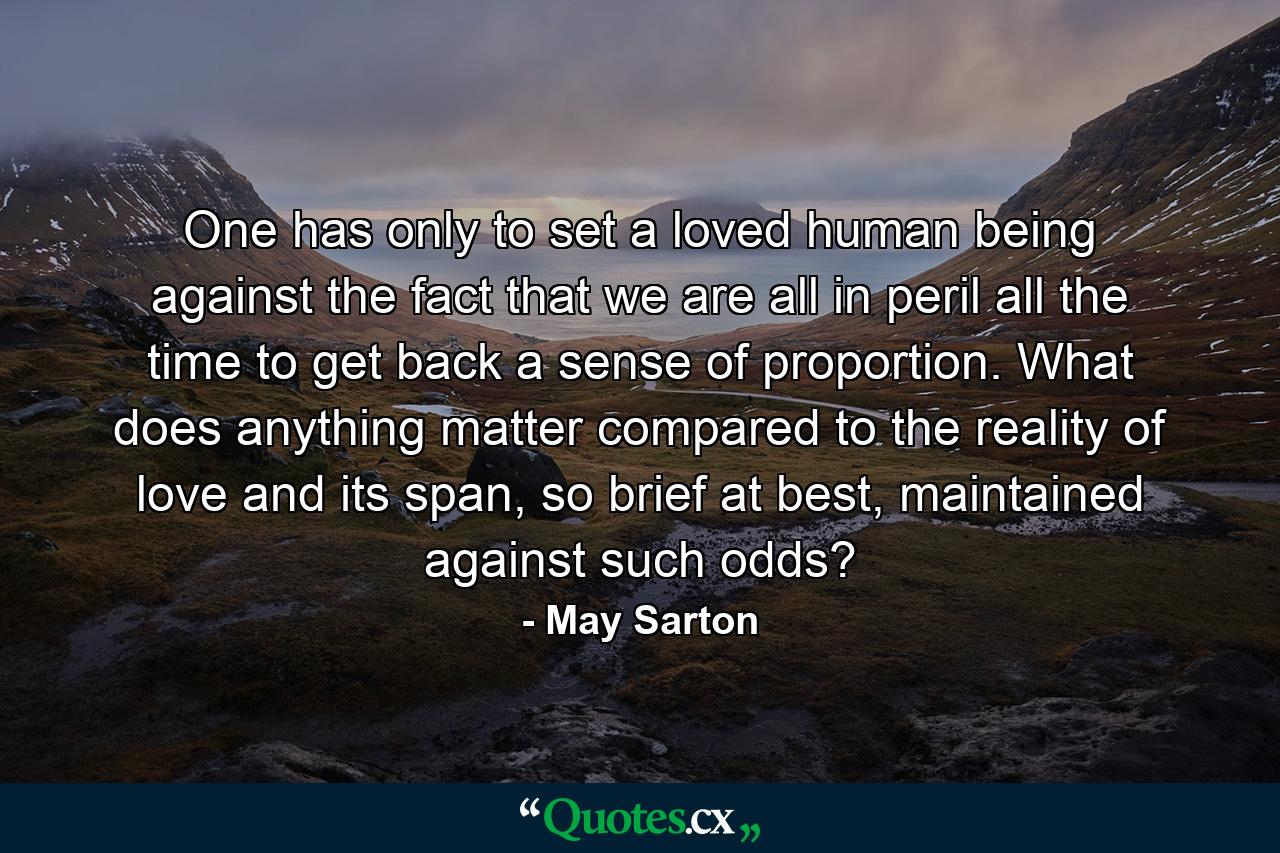 One has only to set a loved human being against the fact that we are all in peril all the time to get back a sense of proportion. What does anything matter compared to the reality of love and its span, so brief at best, maintained against such odds? - Quote by May Sarton