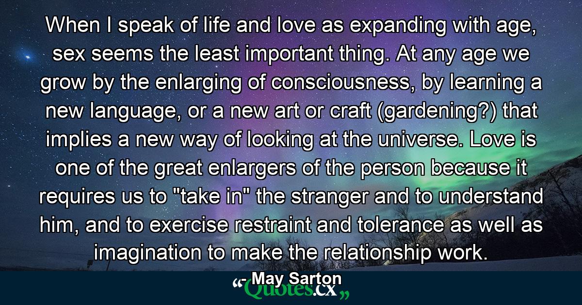 When I speak of life and love as expanding with age, sex seems the least important thing. At any age we grow by the enlarging of consciousness, by learning a new language, or a new art or craft (gardening?) that implies a new way of looking at the universe. Love is one of the great enlargers of the person because it requires us to 